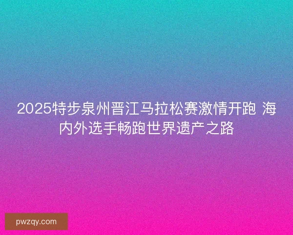 2025特步泉州晋江马拉松赛激情开跑 海内外选手畅跑世界遗产之路 2025特步泉州晋江马拉松赛激情开跑 海内外选手畅跑世界遗产之路