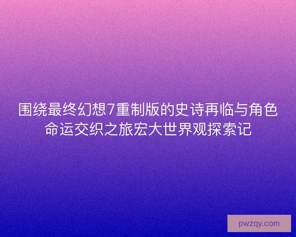 围绕最终幻想7重制版的史诗再临与角色命运交织之旅宏大世界观探索记