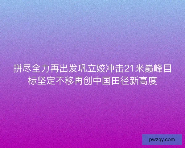 拼尽全力再出发巩立姣冲击21米巅峰目标坚定不移再创中国田径新高度 拼尽全力再出发巩立姣冲击21米巅峰目标坚定不移再创中国田径新高度