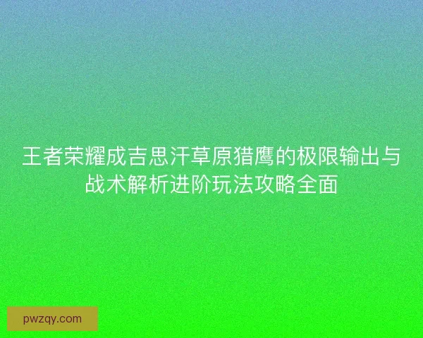 王者荣耀成吉思汗草原猎鹰的极限输出与战术解析进阶玩法攻略全面 王者荣耀成吉思汗草原猎鹰的极限输出与战术解析进阶玩法攻略全面
