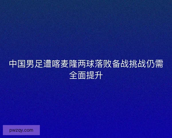 中国男足遭喀麦隆两球落败备战挑战仍需全面提升