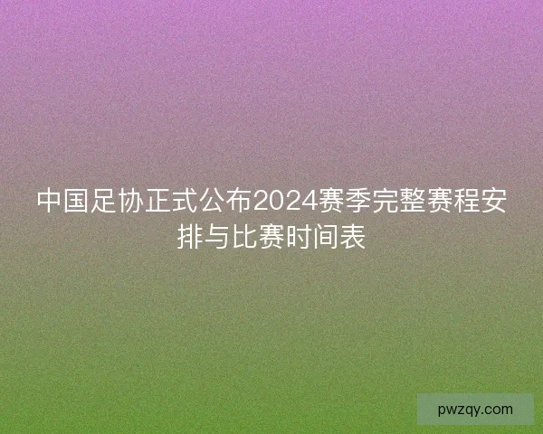 中国足协正式公布2024赛季完整赛程安排与比赛时间表 中国足协正式公布2024赛季完整赛程安排与比赛时间表