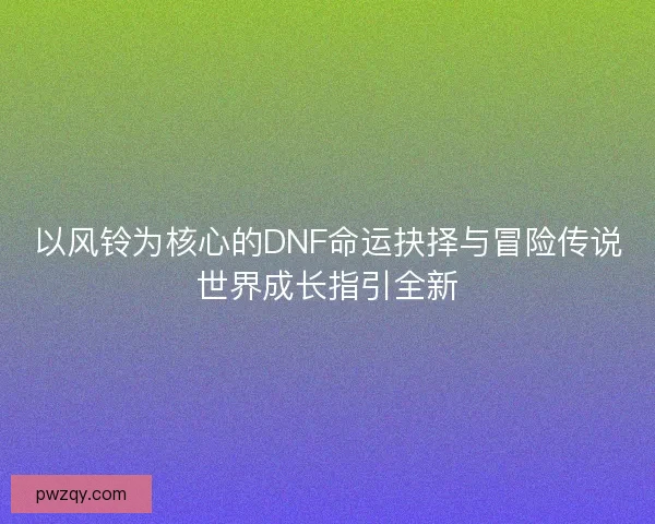 以风铃为核心的DNF命运抉择与冒险传说世界成长指引全新