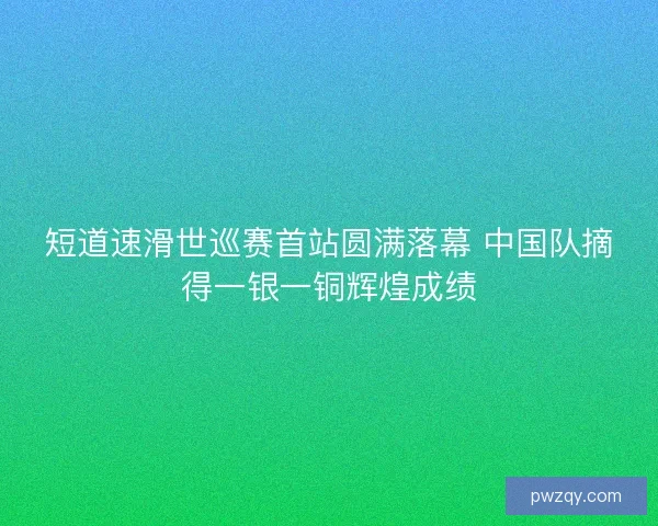 短道速滑世巡赛首站圆满落幕 中国队摘得一银一铜辉煌成绩