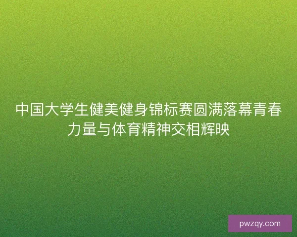 中国大学生健美健身锦标赛圆满落幕青春力量与体育精神交相辉映 中国大学生健美健身锦标赛圆满落幕青春力量与体育精神交相辉映