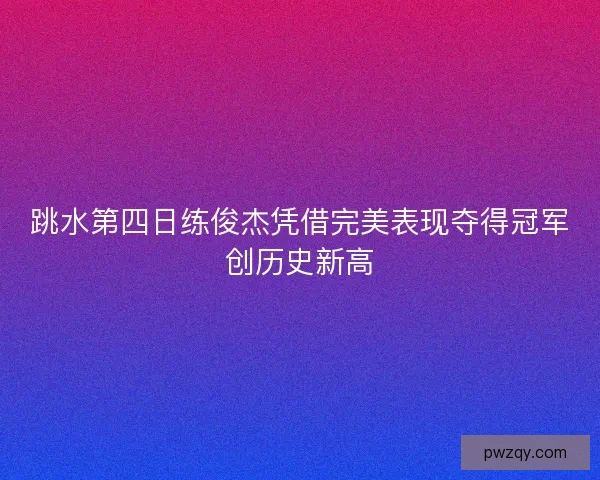 跳水第四日练俊杰凭借完美表现夺得冠军创历史新高