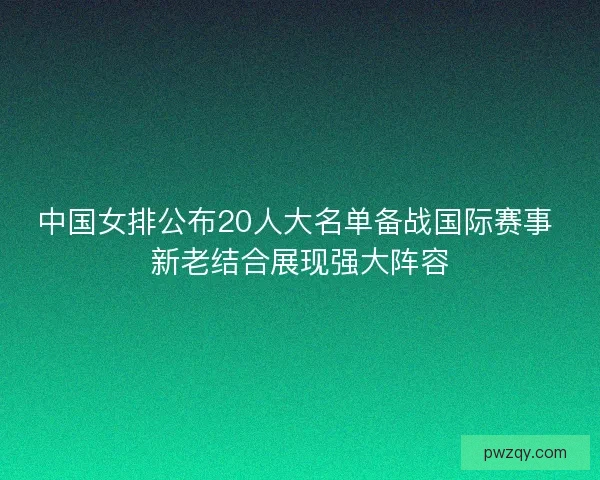 中国女排公布20人大名单备战国际赛事 新老结合展现强大阵容