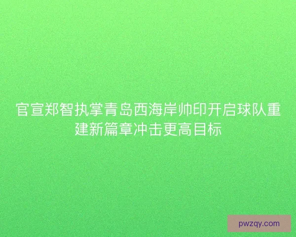 官宣郑智执掌青岛西海岸帅印开启球队重建新篇章冲击更高目标