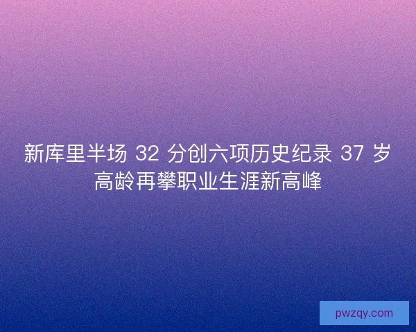 新库里半场 32 分创六项历史纪录 37 岁高龄再攀职业生涯新高峰