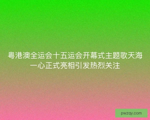 粤港澳全运会十五运会开幕式主题歌天海一心正式亮相引发热烈关注 粤港澳全运会十五运会开幕式主题歌天海一心正式亮相引发热烈关注