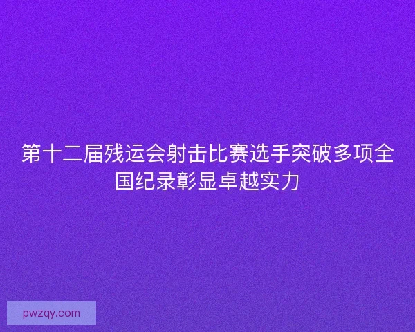 第十二届残运会射击比赛选手突破多项全国纪录彰显卓越实力