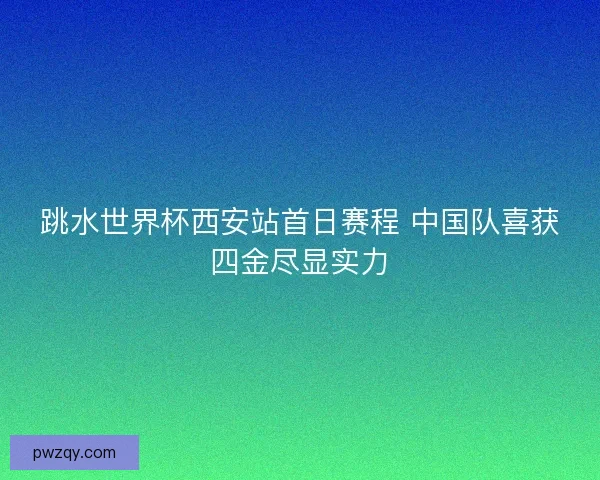 跳水世界杯西安站首日赛程 中国队喜获四金尽显实力
