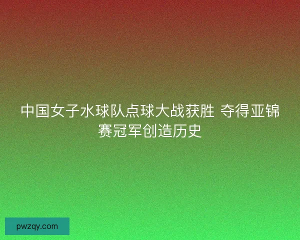 中国女子水球队点球大战获胜 夺得亚锦赛冠军创造历史 中国女子水球队点球大战获胜 夺得亚锦赛冠军创造历史