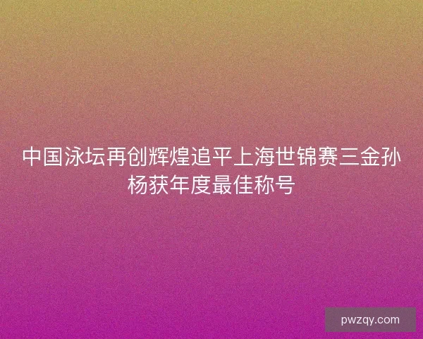 中国泳坛再创辉煌追平上海世锦赛三金孙杨获年度最佳称号 中国泳坛再创辉煌追平上海世锦赛三金孙杨获年度最佳称号
