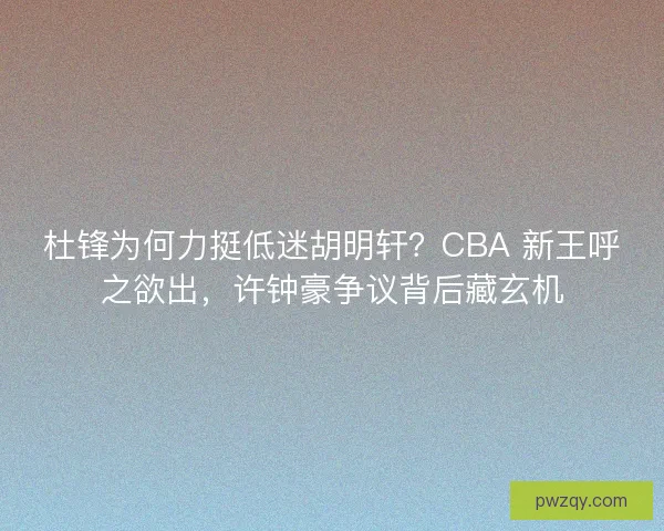 杜锋为何力挺低迷胡明轩？CBA 新王呼之欲出，许钟豪争议背后藏玄机